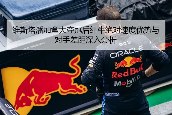 维斯塔潘加拿大夺冠后红牛绝对速度优势与对手差距深入分析